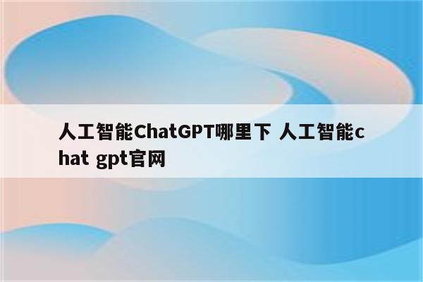 人工智能ChatGPT哪里下 人工智能chat gpt官网