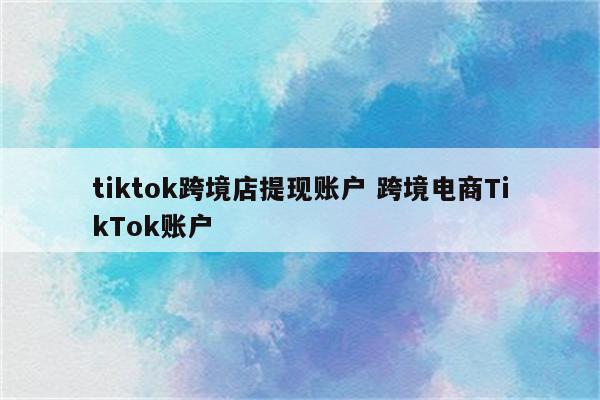 tiktok跨境店提现账户 跨境电商TikTok账户