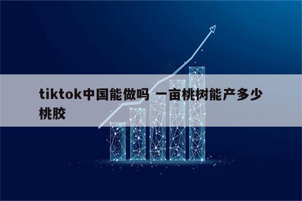 tiktok中国能做吗 一亩桃树能产多少桃胶