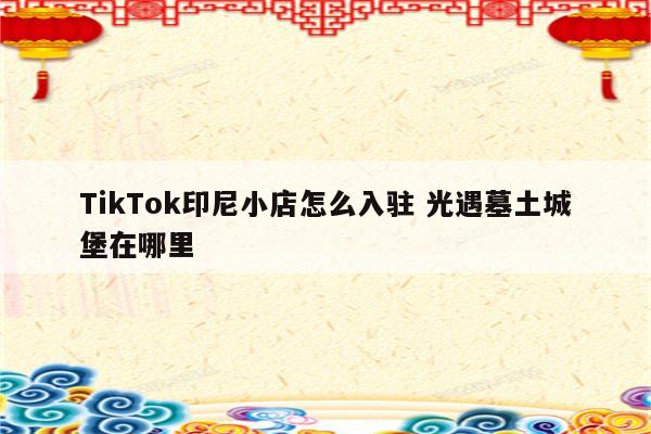 TikTok印尼小店怎么入驻 光遇墓土城堡在哪里