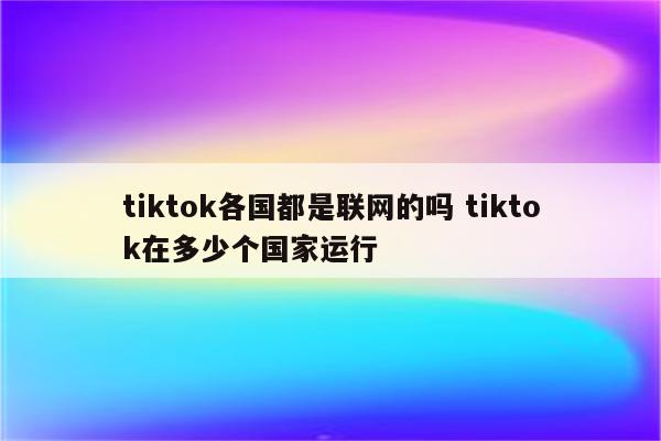 tiktok各国都是联网的吗 tiktok在多少个国家运行