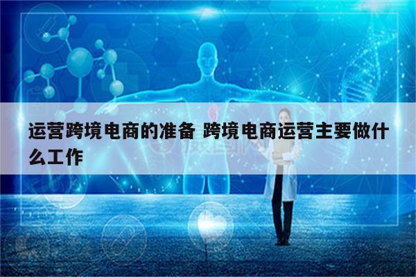 运营跨境电商的准备 跨境电商运营主要做什么工作
