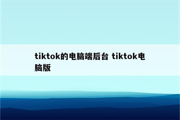 tiktok的电脑端后台 tiktok电脑版