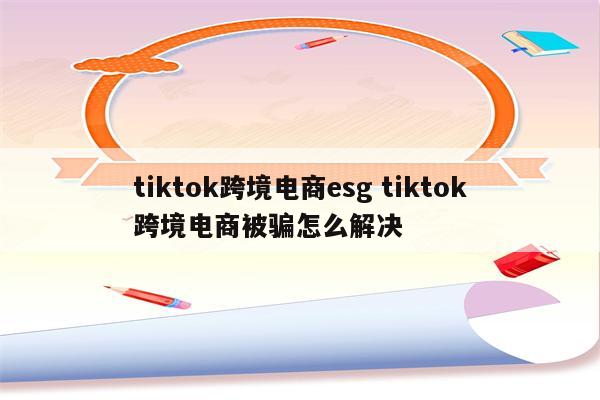 tiktok跨境电商esg tiktok跨境电商被骗怎么解决