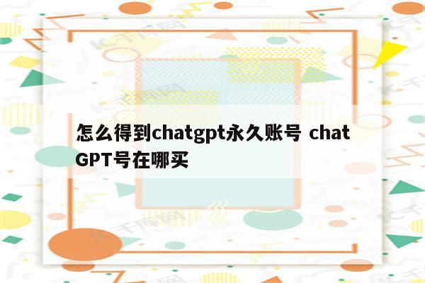 怎么得到chatgpt永久账号 chatGPT号在哪买