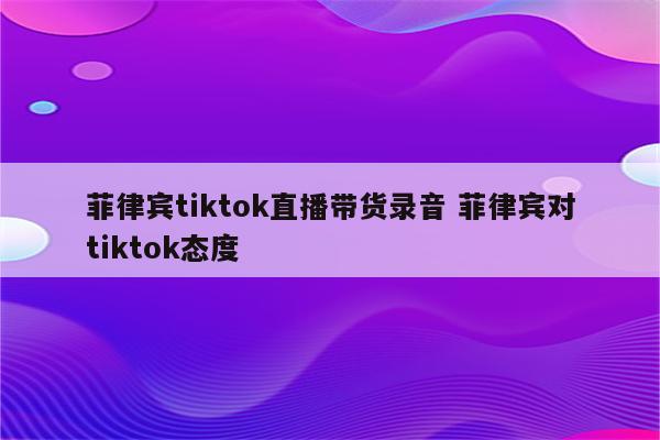 菲律宾tiktok直播带货录音 菲律宾对tiktok态度