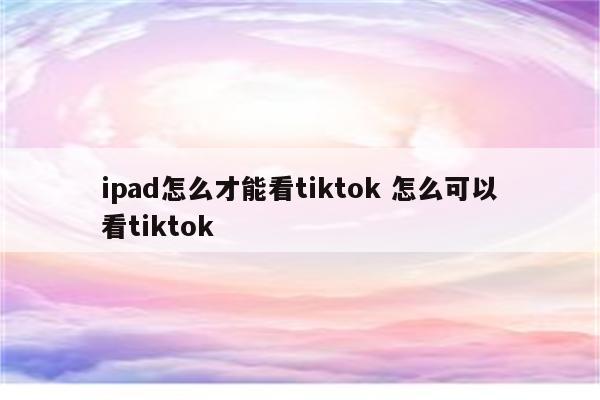 ipad怎么才能看tiktok 怎么可以看tiktok