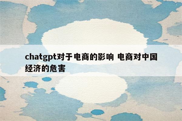 chatgpt对于电商的影响 电商对中国经济的危害
