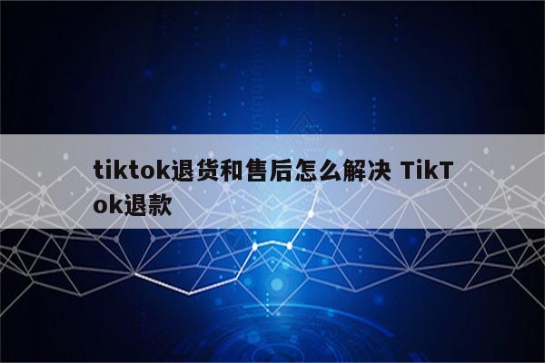 tiktok退货和售后怎么解决 TikTok退款