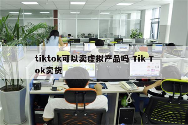 tiktok可以卖虚拟产品吗 Tik Tok卖货