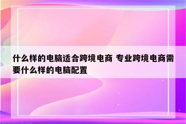 什么样的电脑适合跨境电商 专业跨境电商需要什么样的电脑配置