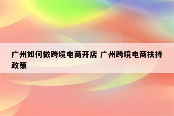 广州如何做跨境电商开店 广州跨境电商扶持政策