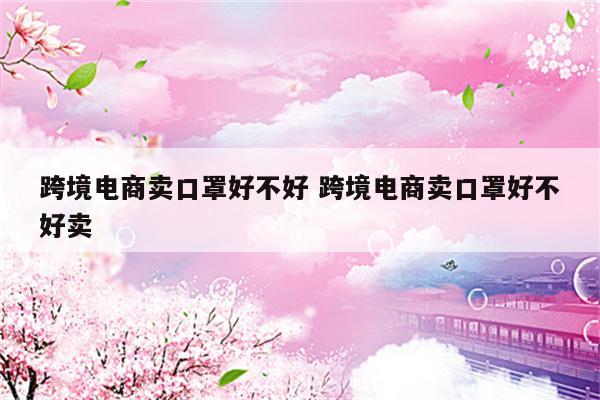 跨境电商卖口罩好不好 跨境电商卖口罩好不好卖