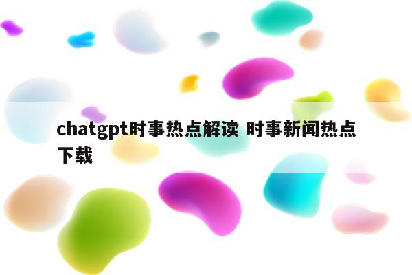 chatgpt时事热点解读 时事新闻热点下载