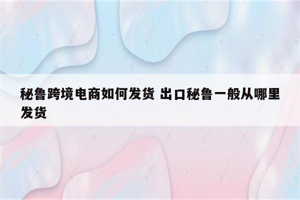 秘鲁跨境电商如何发货 出口秘鲁一般从哪里发货