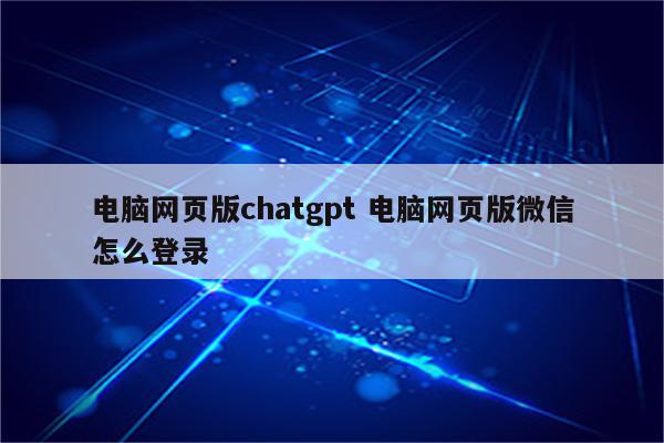 电脑网页版chatgpt 电脑网页版微信怎么登录