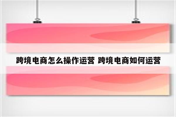 跨境电商怎么操作运营 跨境电商如何运营