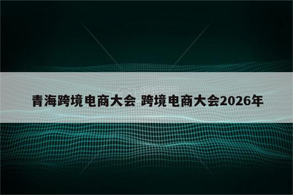 青海跨境电商大会 跨境电商大会2026年