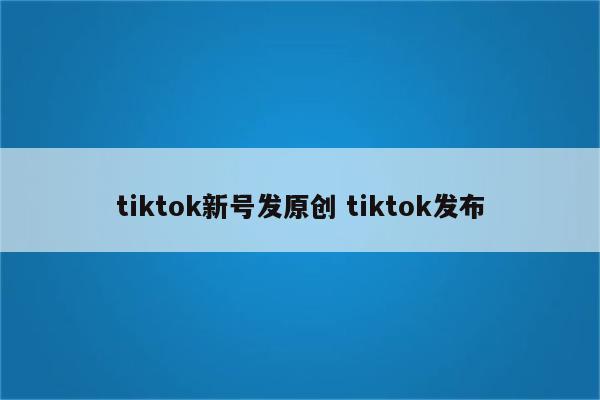 tiktok新号发原创 tiktok发布
