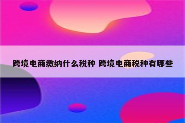 跨境电商缴纳什么税种 跨境电商税种有哪些