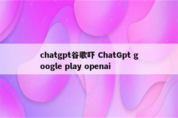 chatgpt谷歌吓 ChatGpt google play openai