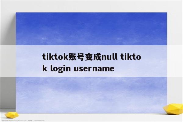 tiktok账号变成null tiktok login username