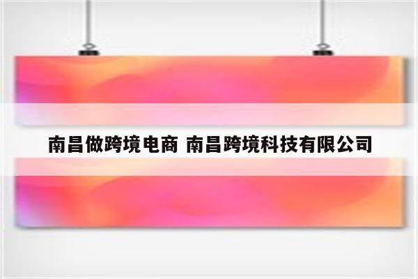 南昌做跨境电商 南昌跨境科技有限公司