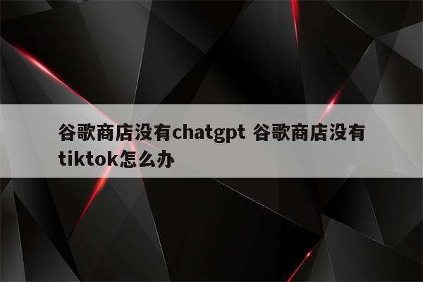 谷歌商店没有chatgpt 谷歌商店没有tiktok怎么办