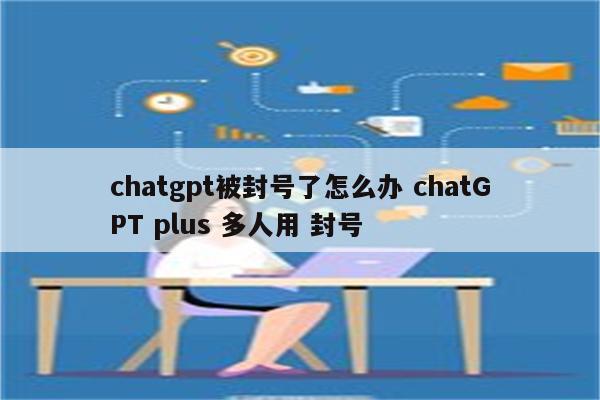 chatgpt被封号了怎么办 chatGPT plus 多人用 封号