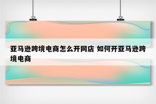 亚马逊跨境电商怎么开网店 如何开亚马逊跨境电商