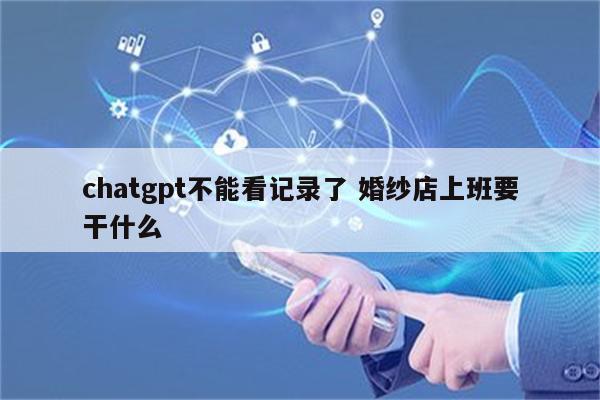 chatgpt不能看记录了 婚纱店上班要干什么