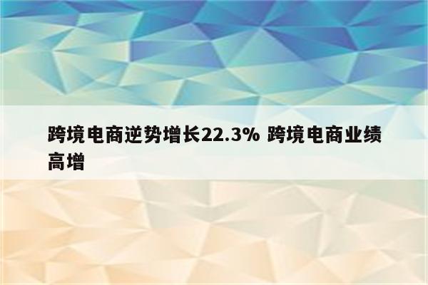 跨境电商逆势增长22.3% 跨境电商业绩高增