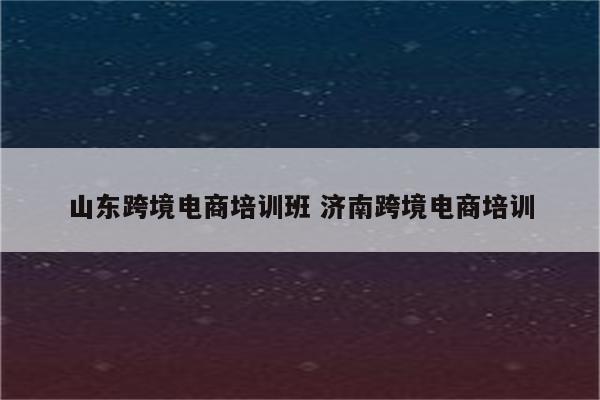 山东跨境电商培训班 济南跨境电商培训