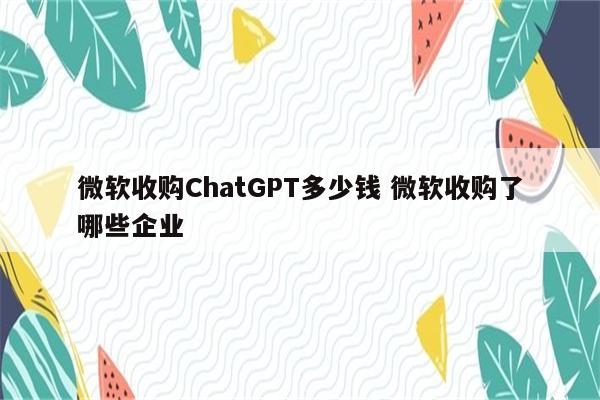 微软收购ChatGPT多少钱 微软收购了哪些企业