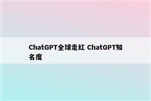 ChatGPT全球走红 ChatGPT知名度