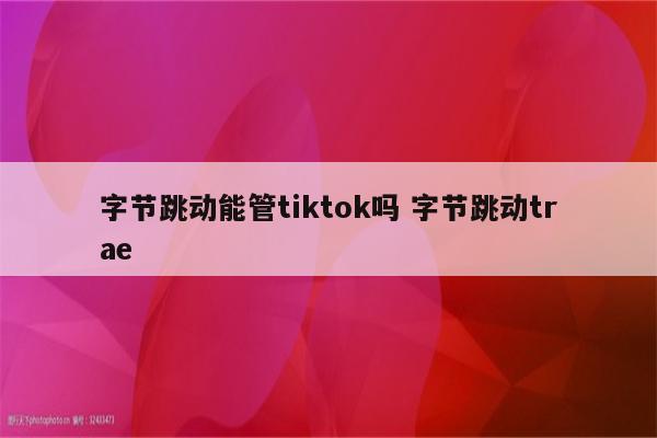 字节跳动能管tiktok吗 字节跳动trae