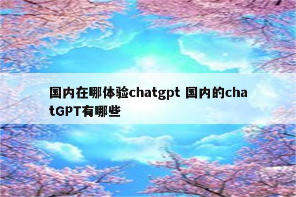 国内在哪体验chatgpt 国内的chatGPT有哪些