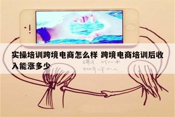 实操培训跨境电商怎么样 跨境电商培训后收入能涨多少