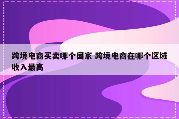 跨境电商买卖哪个国家 跨境电商在哪个区域收入最高