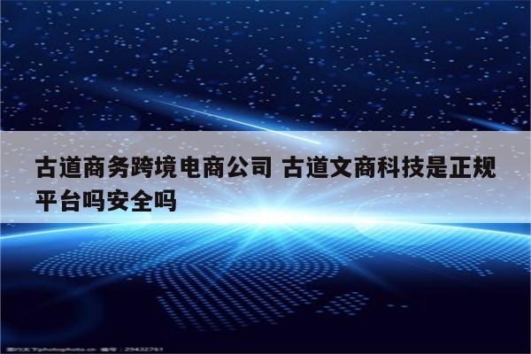 古道商务跨境电商公司 古道文商科技是正规平台吗安全吗