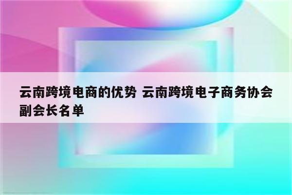 云南跨境电商的优势 云南跨境电子商务协会副会长名单