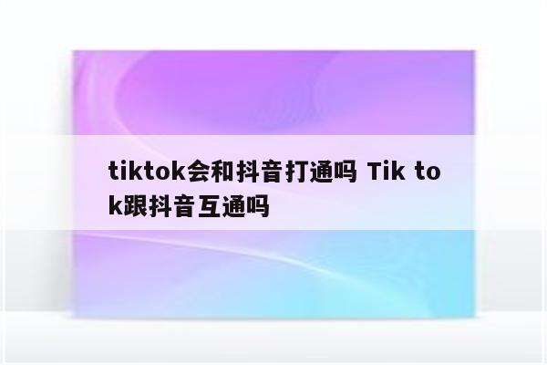 tiktok会和抖音打通吗 Tik tok跟抖音互通吗