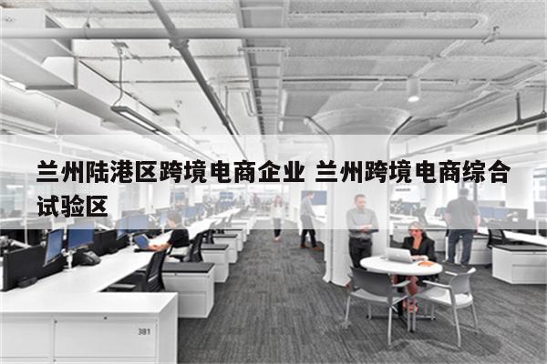兰州陆港区跨境电商企业 兰州跨境电商综合试验区