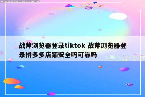 战斧浏览器登录tiktok 战斧浏览器登录拼多多店铺安全吗可靠吗