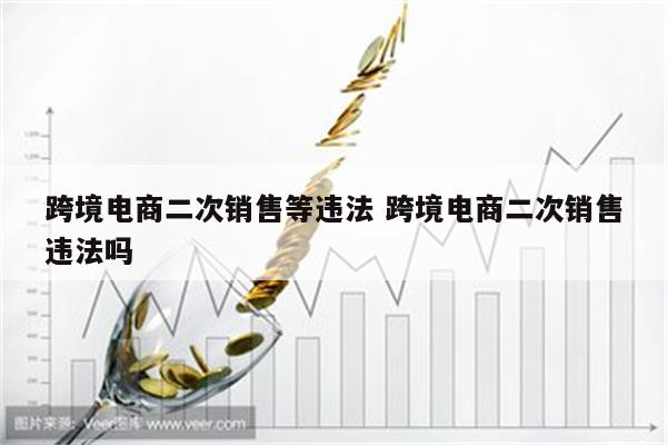 跨境电商二次销售等违法 跨境电商二次销售违法吗