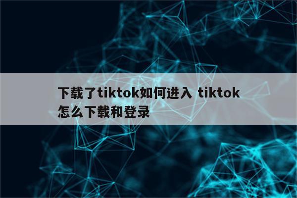 下载了tiktok如何进入 tiktok怎么下载和登录