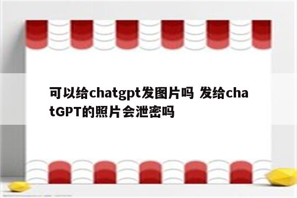 可以给chatgpt发图片吗 发给chatGPT的照片会泄密吗