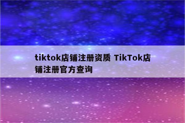 tiktok店铺注册资质 TikTok店铺注册官方查询