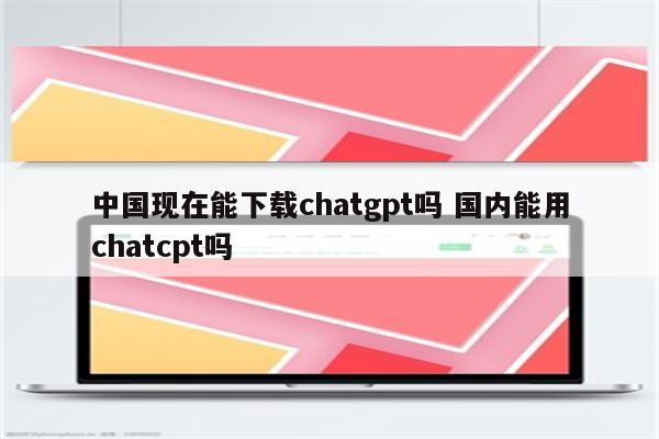 中国现在能下载chatgpt吗 国内能用chatcpt吗