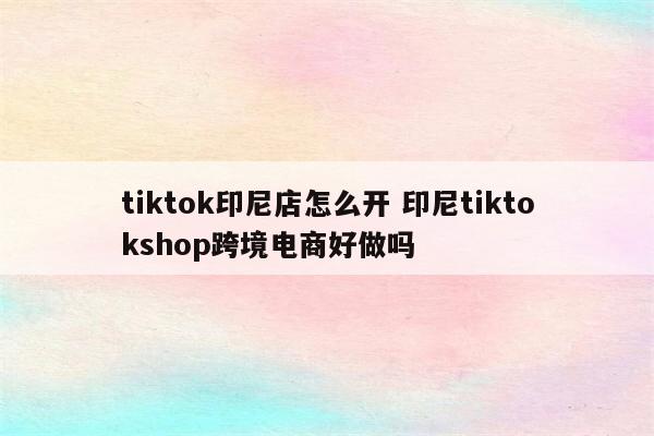 tiktok印尼店怎么开 印尼tiktokshop跨境电商好做吗